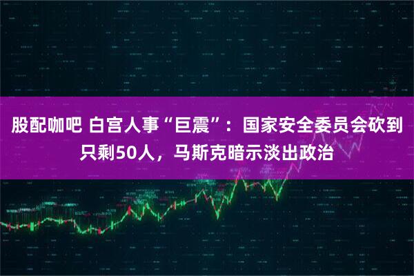 股配咖吧 白宫人事“巨震”：国家安全委员会砍到只剩50人，马斯克暗示淡出政治