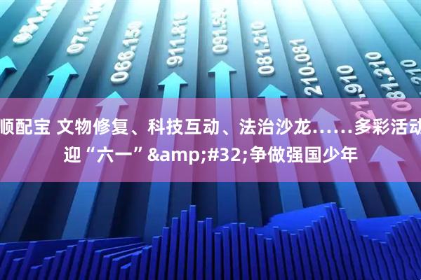 顺配宝 文物修复、科技互动、法治沙龙……多彩活动迎“六一” 争做强国少年