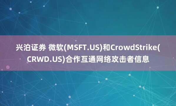 兴泊证券 微软(MSFT.US)和CrowdStrike(CRWD.US)合作互通网络攻击者信息