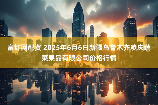 富灯网配资 2025年6月6日新疆乌鲁木齐凌庆蔬菜果品有限公司价格行情