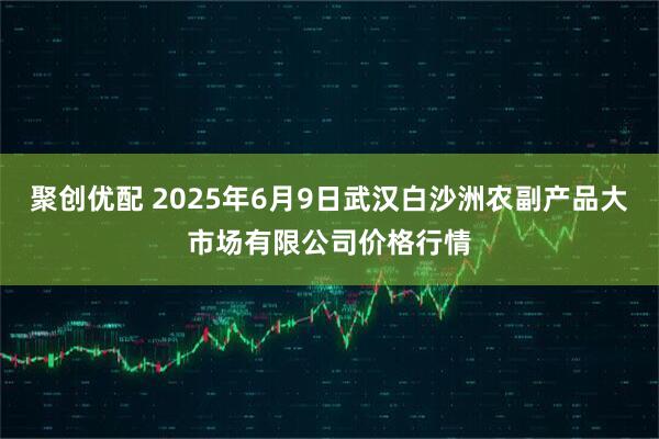 聚创优配 2025年6月9日武汉白沙洲农副产品大市场有限公司价格行情
