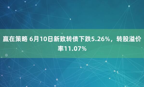 赢在策略 6月10日新致转债下跌5.26%，转股溢价率11.07%