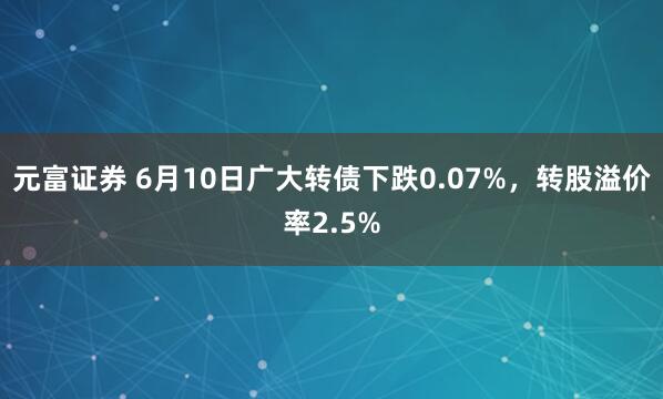元富证券 6月10日广大转债下跌0.07%，转股溢价率2.5%