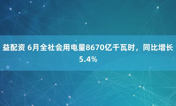 益配资 6月全社会用电量8670亿千瓦时，同比增长5.4%