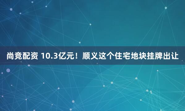 尚竞配资 10.3亿元！顺义这个住宅地块挂牌出让