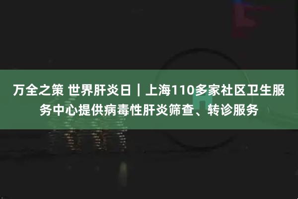 万全之策 世界肝炎日｜上海110多家社区卫生服务中心提供病毒性肝炎筛查、转诊服务
