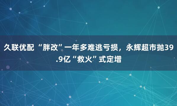 久联优配 “胖改”一年多难逃亏损，永辉超市抛39.9亿“救火”式定增
