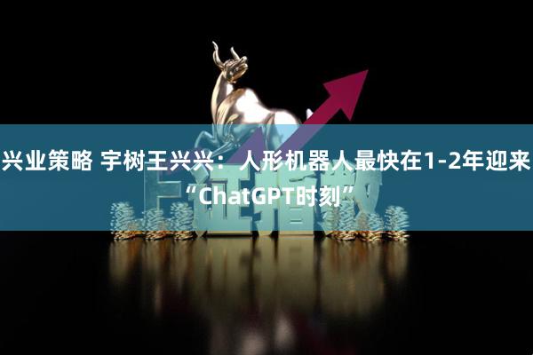 兴业策略 宇树王兴兴：人形机器人最快在1-2年迎来“ChatGPT时刻”