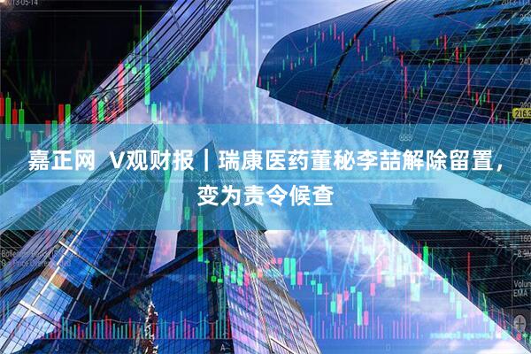 嘉正网  V观财报｜瑞康医药董秘李喆解除留置，变为责令候查