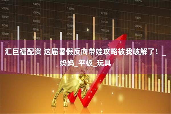 汇巨福配资 这届暑假反向带娃攻略被我破解了！_妈妈_平板_玩具