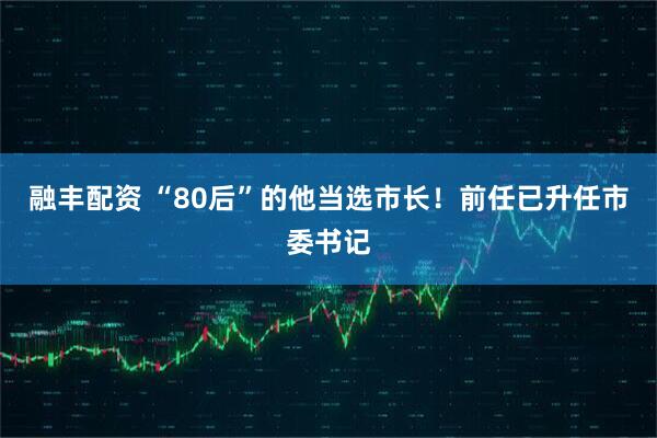 融丰配资 “80后”的他当选市长！前任已升任市委书记