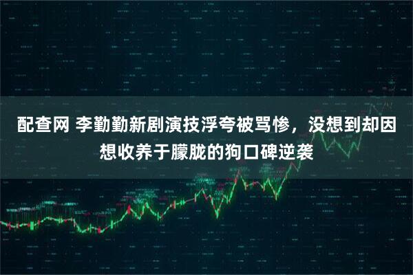 配查网 李勤勤新剧演技浮夸被骂惨，没想到却因想收养于朦胧的狗口碑逆袭