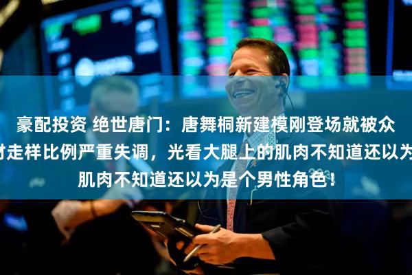 豪配投资 绝世唐门：唐舞桐新建模刚登场就被众网友群嘲，身材走样比例严重失调，光看大腿上的肌肉不知道还以为是个男性角色！