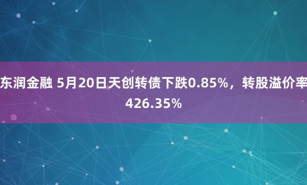 东润金融 5月20日天创转债下跌0.85%，转股溢价率426.35%