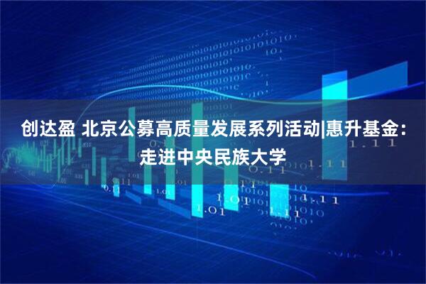 创达盈 北京公募高质量发展系列活动|惠升基金：走进中央民族大学