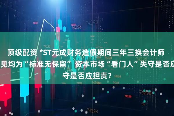 顶级配资 *ST元成财务造假期间三年三换会计师 审计意见均为“标准无保留” 资本市场“看门人”失守是否应担责？
