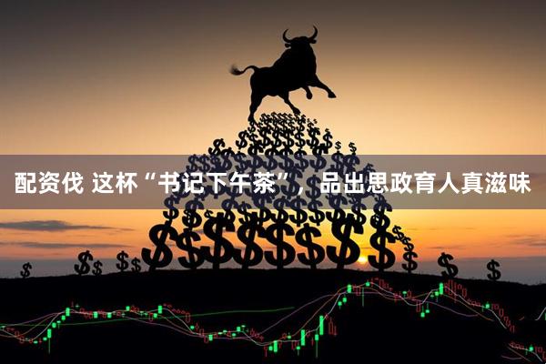 配资伐 这杯“书记下午茶”，品出思政育人真滋味