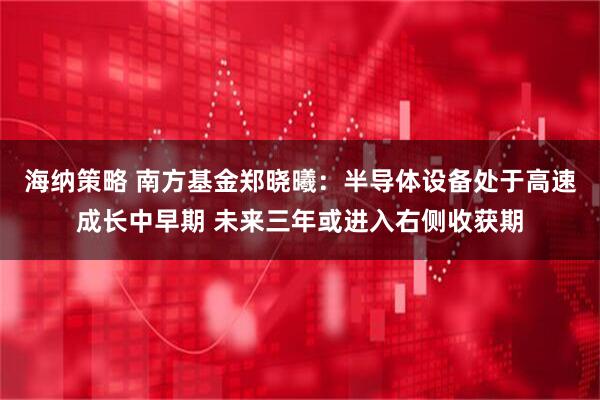 海纳策略 南方基金郑晓曦：半导体设备处于高速成长中早期 未来三年或进入右侧收获期
