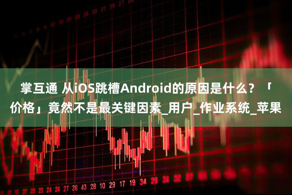 掌互通 从iOS跳槽Android的原因是什么？「价格」竟然不是最关键因素_用户_作业系统_苹果