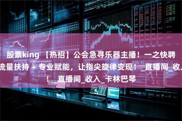 股票king 【热招】公会急寻乐器主播！一之快聘免费搭桥，流量扶持 + 专业赋能，让指尖旋律变现！_直播间_收入_卡林巴琴
