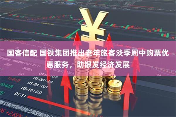 国客信配 国铁集团推出老年旅客淡季周中购票优惠服务，助银发经济发展