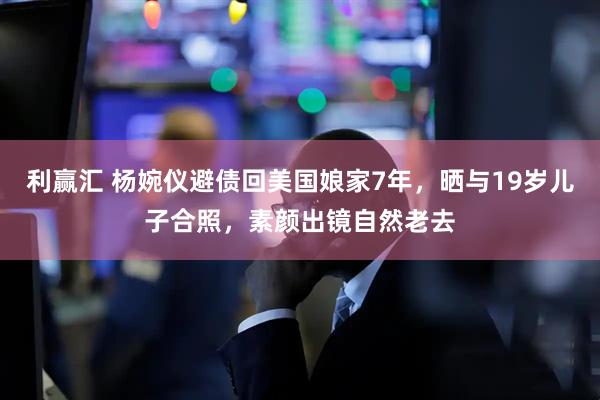 利赢汇 杨婉仪避债回美国娘家7年，晒与19岁儿子合照，素颜出镜自然老去