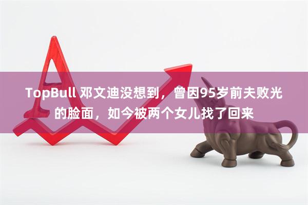 TopBull 邓文迪没想到，曾因95岁前夫败光的脸面，如今被两个女儿找了回来